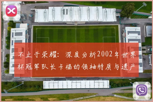 不止于荣耀:深度分析2002年世界杯冠军队长卡福的领袖特质与遗产