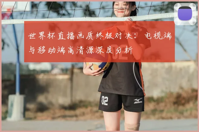 世界杯直播画质终极对决：电视端与移动端高清源深度分析