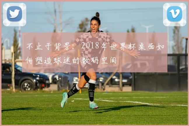 不止于背景:2018年世界杯桌面如何塑造球迷的数码空间