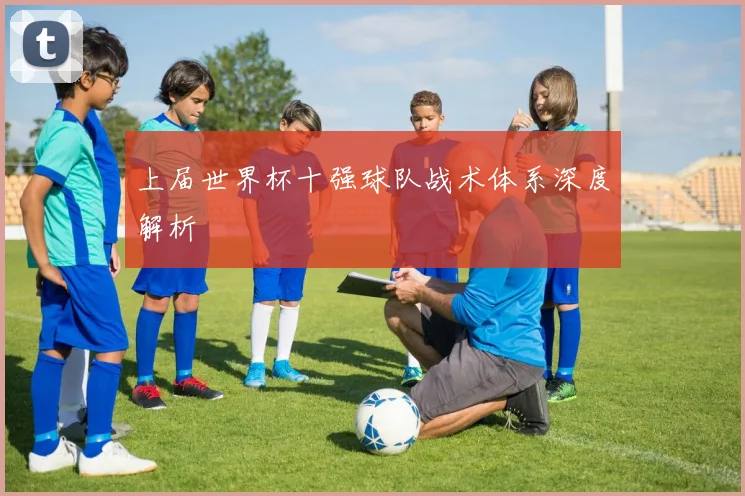 上届世界杯十强球队战术体系深度解析