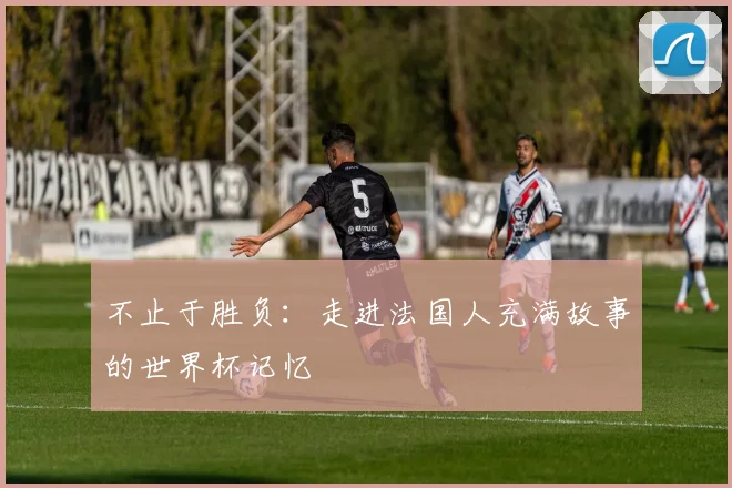 不止于胜负:走进法国人充满故事的世界杯记忆