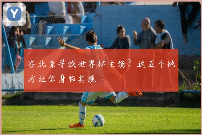 在北京寻找世界杯主场？这五个地方让你身临其境