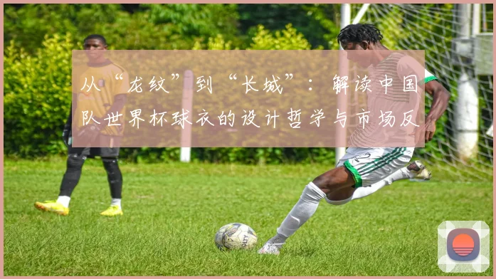 从“龙纹”到“长城”:解读中国队世界杯球衣的设计哲学与市场反响