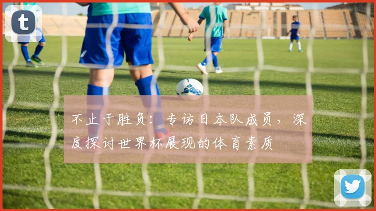 不止于胜负：专访日本队成员，深度探讨世界杯展现的体育素质