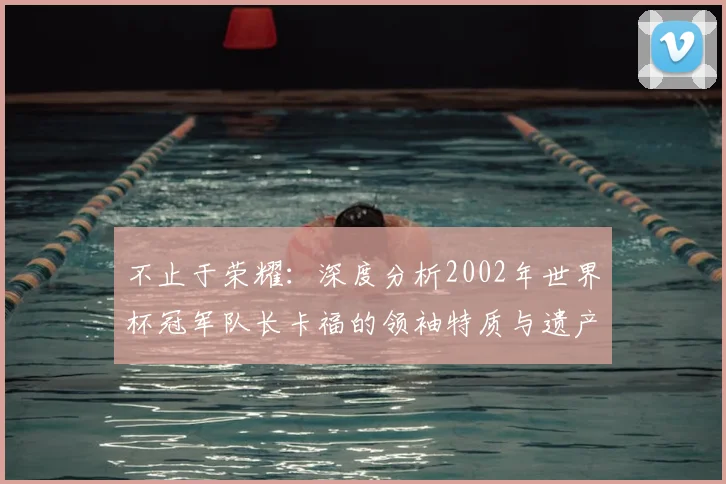 不止于荣耀：深度分析2002年世界杯冠军队长卡福的领袖特质与遗产