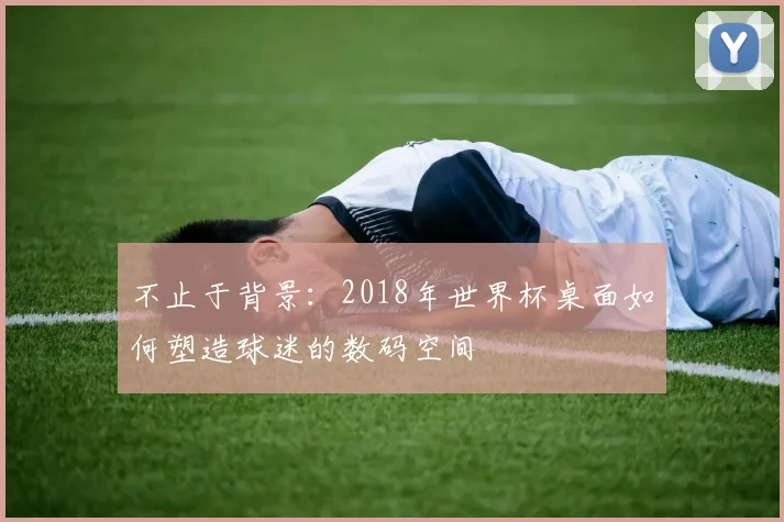 不止于背景：2018年世界杯桌面如何塑造球迷的数码空间