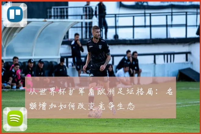 从世界杯扩军看欧洲足坛格局:名额增加如何改变竞争生态