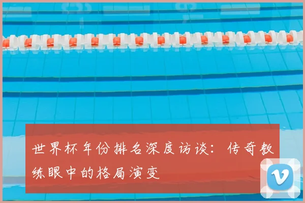 世界杯年份排名深度访谈:传奇教练眼中的格局演变