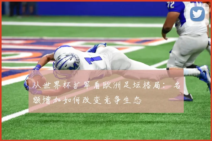 从世界杯扩军看欧洲足坛格局:名额增加如何改变竞争生态