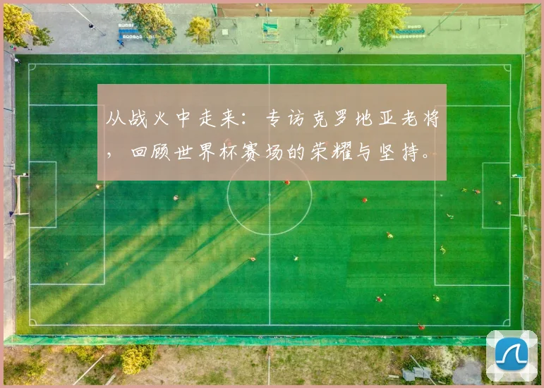 从战火中走来:专访克罗地亚老将,回顾世界杯赛场的荣耀与坚持。