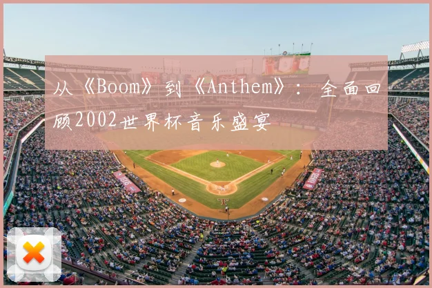 从《Boom》到《Anthem》:全面回顾2002世界杯音乐盛宴