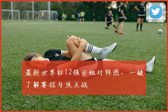 最新世界杯12强分组对阵图，一键了解赛程与焦点战
