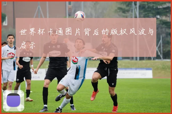 世界杯卡通图片背后的版权风波与启示