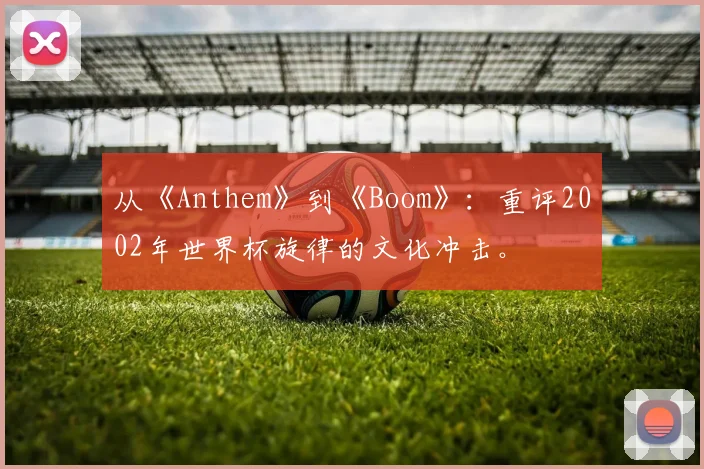 从《Anthem》到《Boom》:重评2002年世界杯旋律的文化冲击。