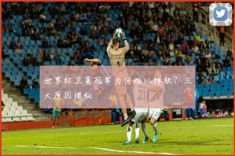世界杯卫冕冠军为何难以蝉联？三大原因揭秘