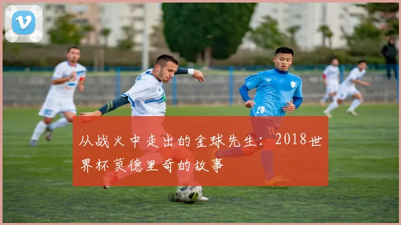 从战火中走出的金球先生：2018世界杯莫德里奇的故事
