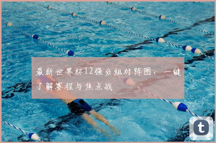 最新世界杯12强分组对阵图，一键了解赛程与焦点战